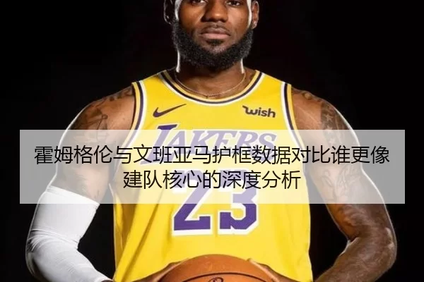 霍姆格伦与文班亚马护框数据对比谁更像建队核心的深度分析